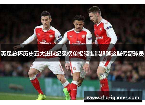 英足总杯历史五大进球纪录榜单揭晓谁能超越这些传奇球员 英足总杯历史五大进球纪录榜单揭晓谁能超越这些传奇球员
