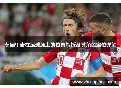 莫德里奇在足球场上的位置解析及其角色定位详解 莫德里奇在足球场上的位置解析及其角色定位详解