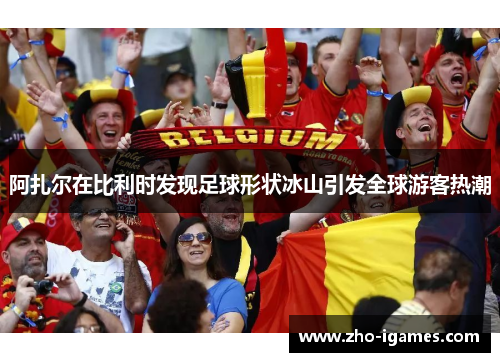 阿扎尔在比利时发现足球形状冰山引发全球游客热潮 阿扎尔在比利时发现足球形状冰山引发全球游客热潮