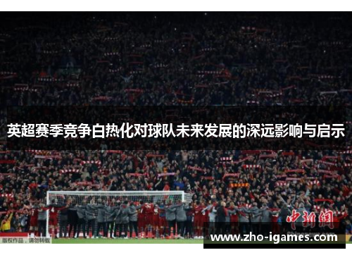 英超赛季竞争白热化对球队未来发展的深远影响与启示