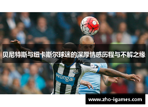 贝尼特斯与纽卡斯尔球迷的深厚情感历程与不解之缘 贝尼特斯与纽卡斯尔球迷的深厚情感历程与不解之缘