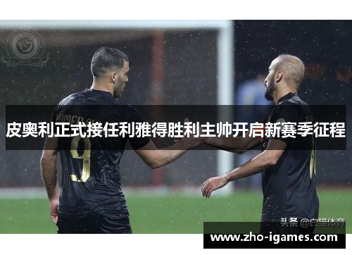 皮奥利正式接任利雅得胜利主帅开启新赛季征程