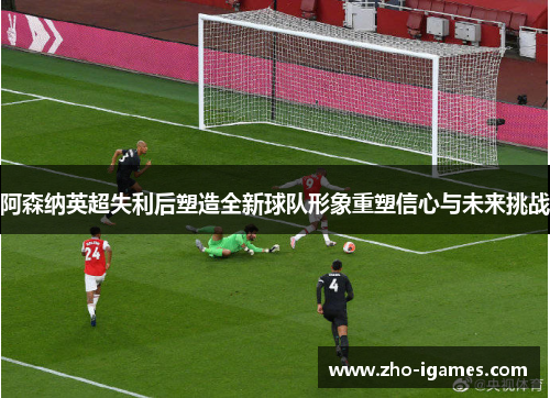 阿森纳英超失利后塑造全新球队形象重塑信心与未来挑战